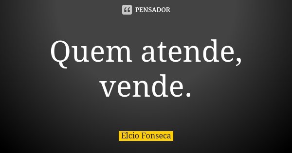 Quem atende, vende.... Frase de Elcio Fonseca.