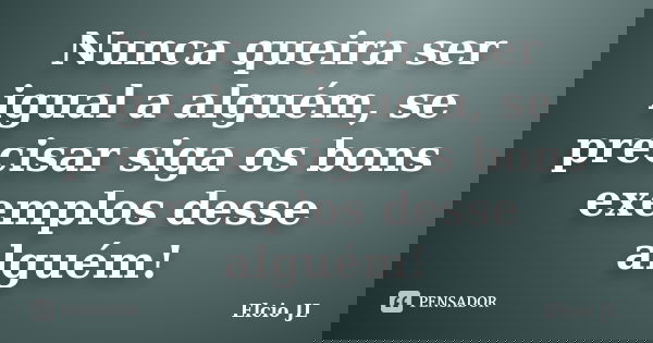 Nunca queira ser igual a alguém, se precisar siga os bons exemplos desse alguém!... Frase de Elcio JL.