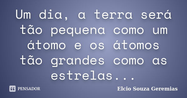 Um dia, a terra será tão pequena como um átomo e os átomos tão grandes como as estrelas...... Frase de Elcio Souza Geremias.