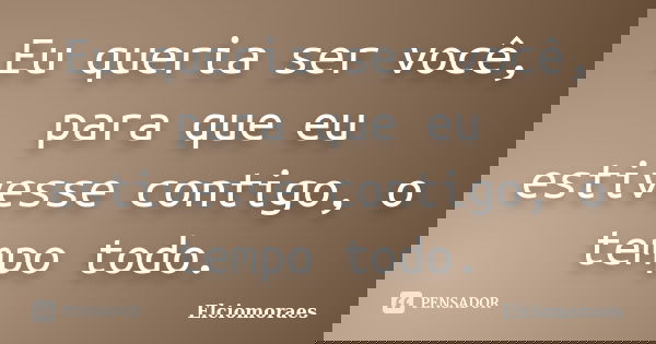 Eu queria ser você, para que eu estivesse contigo, o tempo todo.... Frase de Elciomoraes.