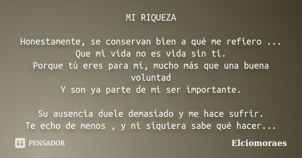 MI RIQUEZA Honestamente, se conservan bien a qué me refiero ... Que mi vida no es vida sin ti. Porque tú eres para mí, mucho más que una buena voluntad Y son ya... Frase de Elciomoraes.