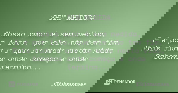 SEM MEDIDA Nosso amor é sem medida, E é por isto, que ele não tem fim. Pois tudo o que se mede nesta vida, Sabemos onde começa e onde termina...... Frase de Elciomoraes.