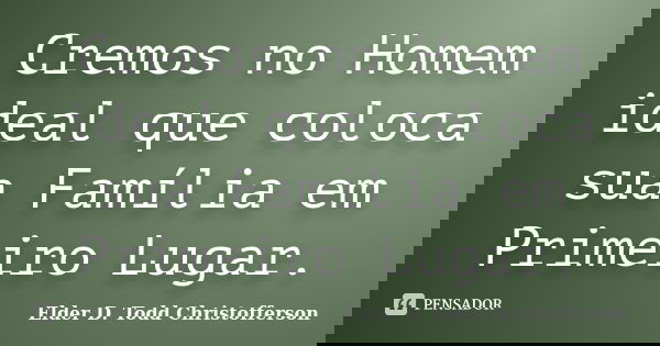 Cremos no Homem ideal que coloca sua Família em Primeiro Lugar.... Frase de Elder D. Todd Christofferson.