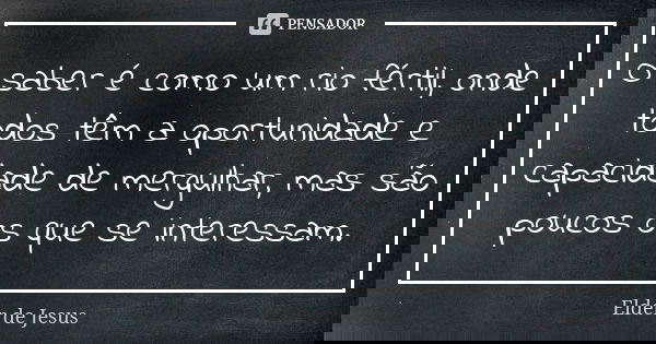 O saber é como um rio fértil, onde todos têm a oportunidade e capacidade de mergulhar, mas são poucos os que se interessam.... Frase de Elder de Jesus.
