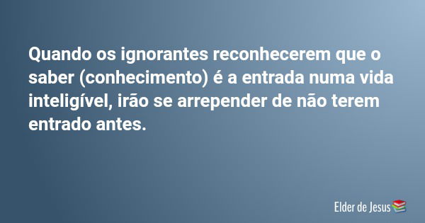Quando os ignorantes reconhecerem que o saber (conhecimento) é a entrada numa vida inteligível, irão se arrepender de não terem entrado antes.... Frase de Elder de Jesus.