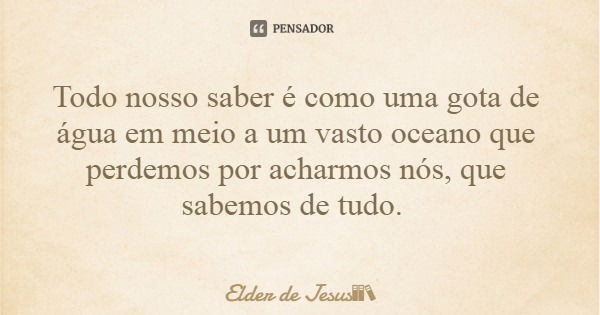 Todo nosso saber é como uma gota de água em meio a um vasto oceano que perdemos por acharmos nós, que sabemos de tudo.... Frase de Elder de Jesus.