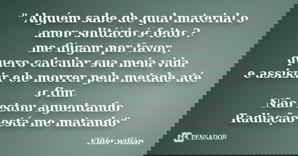 " Alguém sabe de qual material o amor solitário é feito ? me digam por favor, quero calcular sua meia vida e assistir ele morrer pela metade até o fim. Não... Frase de Elder Wilian.