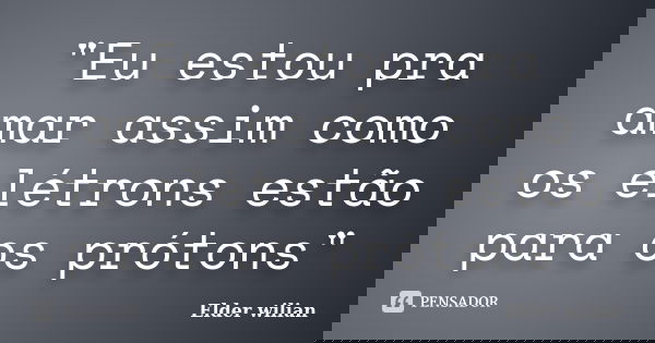"Eu estou pra amar assim como os elétrons estão para os prótons"... Frase de Elder wilian.