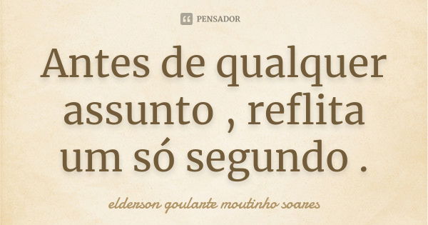 Antes de qualquer assunto , reflita um só segundo .... Frase de elderson goularte moutinho soares.