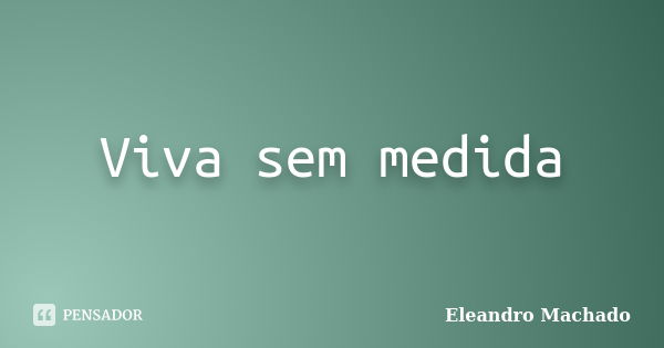 Viva sem medida... Frase de Eleandro Machado.