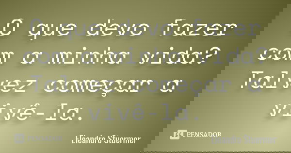 O que devo fazer com a minha vida? Talvez começar a vivê-la.... Frase de Eleandro Stuermer.