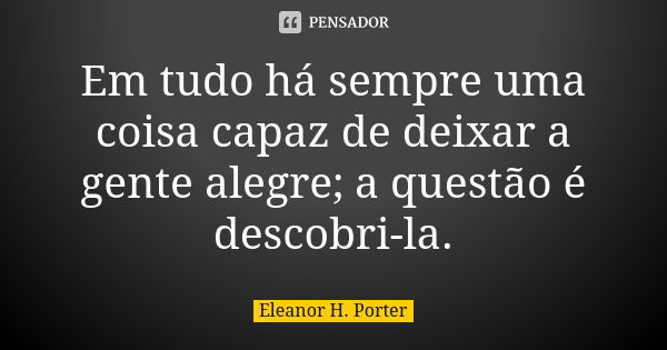 Em tudo há sempre uma coisa capaz de deixar a gente alegre; a questão é descobri-la.... Frase de Eleanor H. Porter.