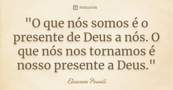 "O que nós somos é o presente de Deus a nós. O que nós nos tornamos é nosso presente a Deus."... Frase de Eleanor Powell.