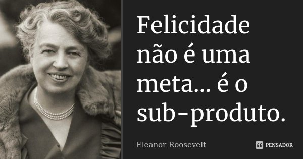 Felicidade não é uma meta... é o sub-produto.... Frase de Eleanor Roosevelt.