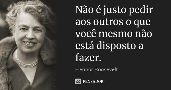 Não é justo pedir aos outros o que você mesmo não está disposto a fazer.... Frase de Eleanor Roosevelt.