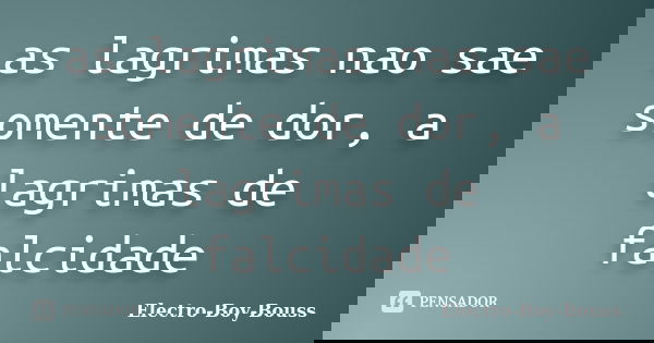 as lagrimas nao sae somente de dor, a lagrimas de falcidade... Frase de Electro-Boy-Bouss.