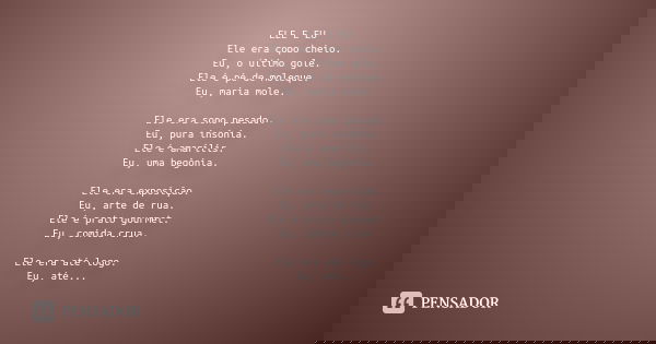 ELE E EU Ele era copo cheio. Eu, o último gole. Ele é pé de moleque. Eu, maria mole. Ele era sono pesado. Eu, pura insônia. Ele é amarílis. Eu, uma begônia. Ele