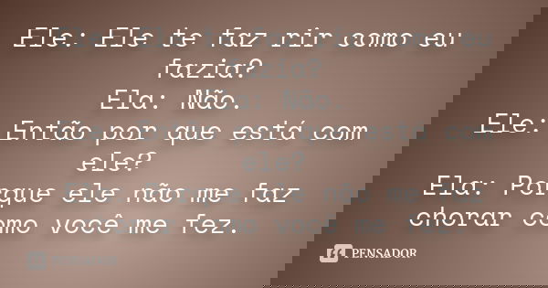 Ele: Ele te faz rir como eu fazia? Ela: Não. Ele: Então por que está com ele? Ela: Porque ele não me faz chorar como você me fez.... Frase de Anonimo.