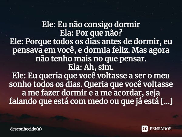 Ele: Eu não consigo dormir Ela: Por que não? Ele: Porque todos os dias antes de dormir, eu pensava em você, e dormia feliz. Mas agora não tenho mais no que pens... Frase de Desconhecido(a).