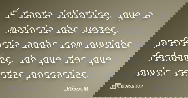 É tanta idiotice, que a maioria das vezes, preferia andar com ouvidos fechados, do que ter que ouvir certas porcarias.... Frase de Eleen M..
