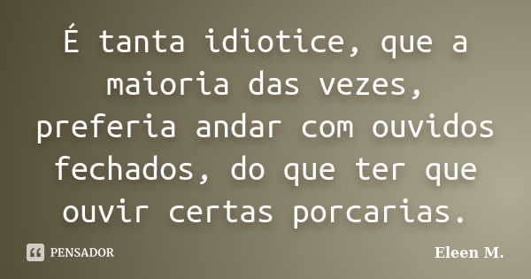 É tanta idiotice, que a maioria das vezes, preferia andar com ouvidos fechados, do que ter que ouvir certas porcarias.... Frase de Eleen M..