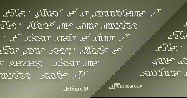 Ela: Qual é o problema ? Ele: Você me ama muito. Ela: E isso não é bom ? Ele: Era pra ser; Mais é que ás vezes, isso me sufoca muito, sabe ?!... Frase de Eleen M..