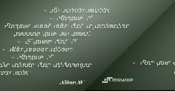 - Eu sinto muito. - Porque ? - Porque você não foi a primeira pessoa que eu amei. - E quem foi ? - Não posso dizer. - Porque ? - Por que ele ainda faz diferença... Frase de Eleen M..