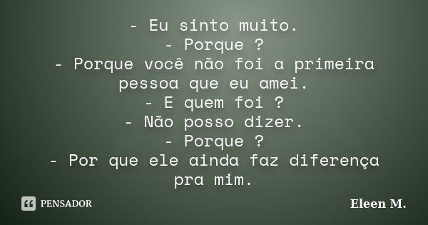 - Eu sinto muito. - Porque ? - Porque você não foi a primeira pessoa que eu amei. - E quem foi ? - Não posso dizer. - Porque ? - Por que ele ainda faz diferença... Frase de Eleen M..