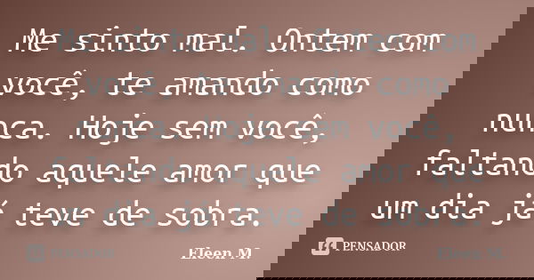 Me sinto mal. Ontem com você, te amando como nunca. Hoje sem você, faltando aquele amor que um dia já teve de sobra.... Frase de Eleen M..