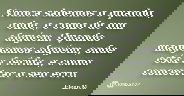 Nunca sabemos o quando, onde, e como de um alguém. Quando magoamos alguém, onde está a ferida, e como concertar o seu erro.... Frase de Eleen M..