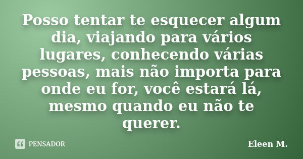 Posso tentar te esquecer algum dia, viajando para vários lugares, conhecendo várias pessoas, mais não importa para onde eu for, você estará lá, mesmo quando eu ... Frase de Eleen M..