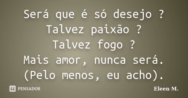 Será que é só desejo ? Talvez paixão ? Talvez fogo ? Mais amor, nunca será. (Pelo menos, eu acho).... Frase de Eleen M..