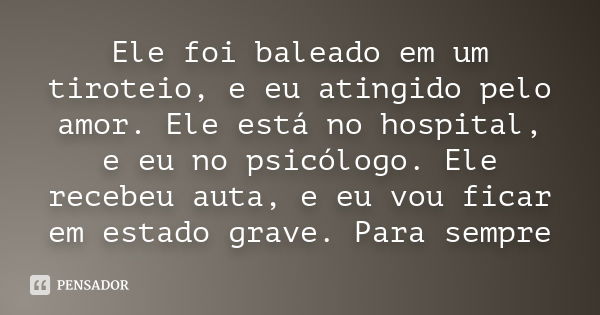 Ele foi baleado em um tiroteio, e eu atingido pelo amor. Ele está no hospital, e eu no psicólogo. Ele recebeu auta, e eu vou ficar em estado grave. Para sempre