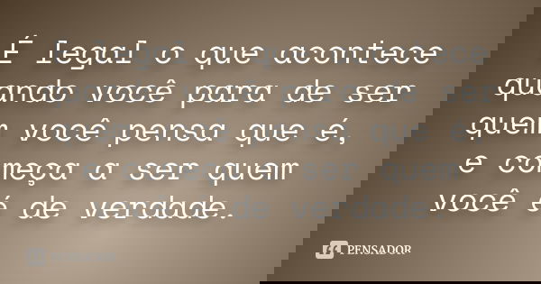 É legal o que acontece quando você para de ser quem você pensa que é, e começa a ser quem você é de verdade.