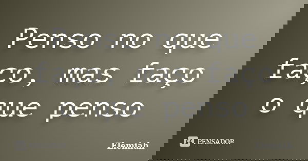 Penso no que faço, mas faço o que penso... Frase de Elemiah.