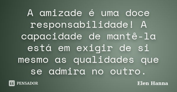 A amizade é uma doce responsabilidade! A capacidade de mantê-la está em exigir de si mesmo as qualidades que se admira no outro.... Frase de Elen Hanna.