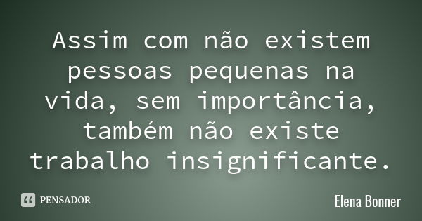 Assim com não existem pessoas pequenas na vida, sem importância, também não existe trabalho insignificante.... Frase de Elena Bonner.