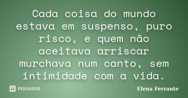 Cada coisa do mundo estava em suspenso, puro risco, e quem não aceitava arriscar murchava num canto, sem intimidade com a vida.... Frase de Elena Ferrante.