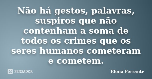 Não há gestos, palavras, suspiros que não contenham a soma de todos os crimes que os seres humanos cometeram e cometem.... Frase de Elena Ferrante.