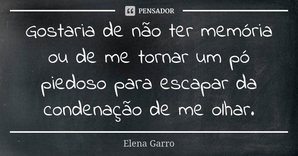 Gostaria de não ter memória ou de me tornar um pó piedoso para escapar da condenação de me olhar.... Frase de Elena Garro.