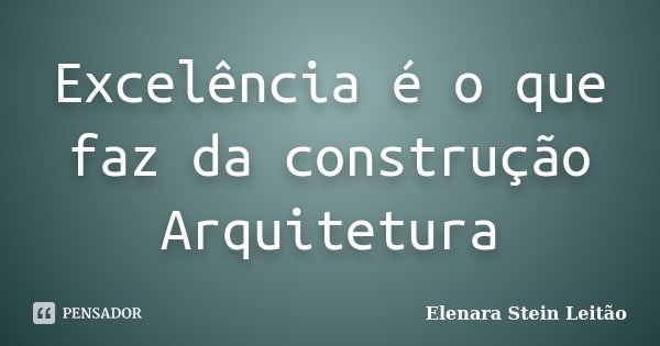 Excelência é o que faz da construção Arquitetura... Frase de Elenara Stein Leitão.