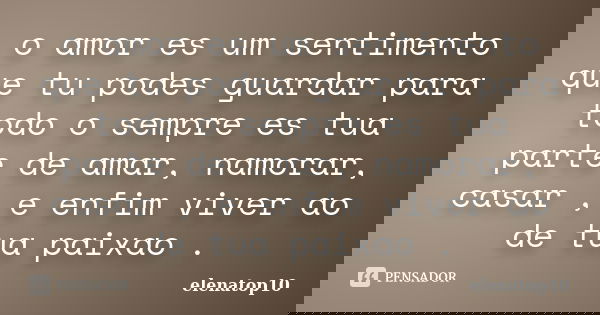 o amor es um sentimento que tu podes guardar para todo o sempre es tua parte de amar, namorar, casar , e enfim viver ao de tua paixao .... Frase de elenatop10.