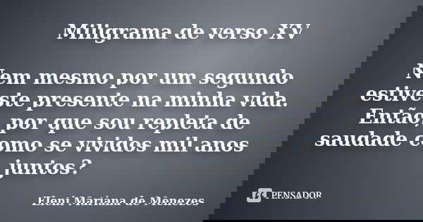Miligrama de verso XV Nem mesmo por um segundo estiveste presente na minha vida. Então, por que sou repleta de saudade como se vividos mil anos juntos?... Frase de Eleni Mariana de Menezes.