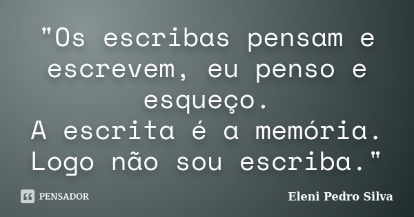 "Os escribas pensam e escrevem, eu penso e esqueço. A escrita é a memória. Logo não sou escriba."... Frase de Eleni Pedro Silva.