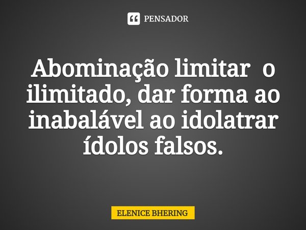 ⁠Abominação limitar o ilimitado, dar forma ao inabalável ao idolatrar ídolos falsos.... Frase de ELENICE BHERING.
