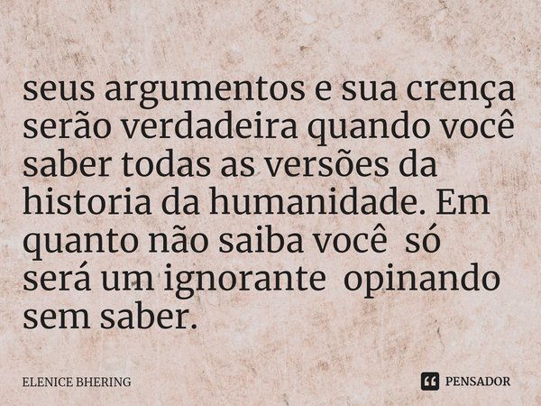 seus argumentos e sua crença serão verdadeira quando você saber todas as versões da historia da humanidade. Em quanto não saiba você só será um ignorante opinan... Frase de ELENICE BHERING.