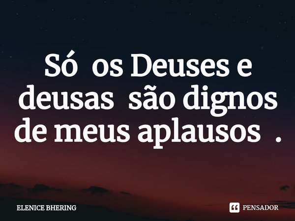 Só os Deuses e deusas são dignos de meus aplausos .⁠... Frase de ELENICE BHERING.