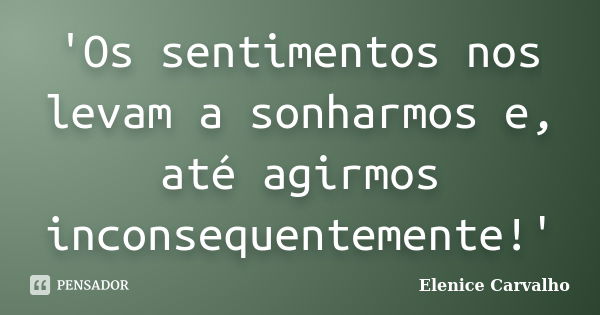 'Os sentimentos nos levam a sonharmos e, até agirmos inconsequentemente!'... Frase de Elenice Carvalho.