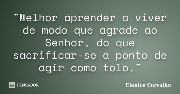 "Melhor aprender a viver de modo que agrade ao Senhor, do que sacrificar-se a ponto de agir como tolo."... Frase de Elenice Carvalho.