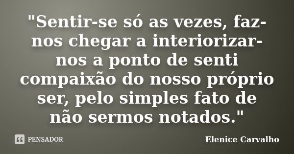 "Sentir-se só as vezes, faz-nos chegar a interiorizar-nos a ponto de senti compaixão do nosso próprio ser, pelo simples fato de não sermos notados."... Frase de Elenice Carvalho.